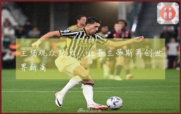 主场观众助力，杜普兰蒂斯再创世界新高