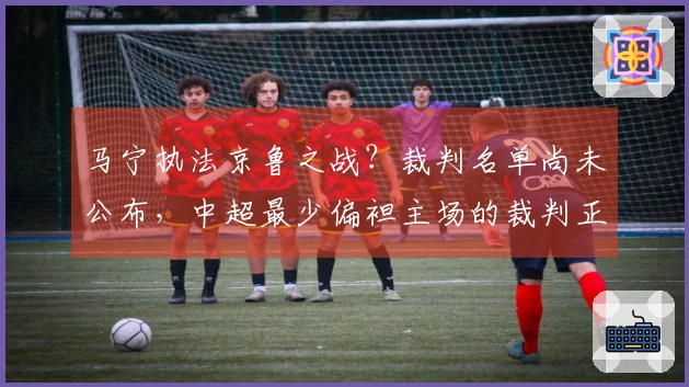 马宁执法京鲁之战？裁判名单尚未公布，中超最少偏袒主场的裁判正是他