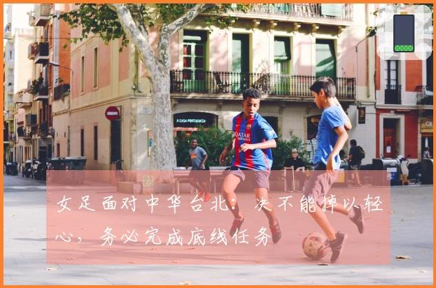 女足面对中华台北：决不能掉以轻心，务必完成底线任务