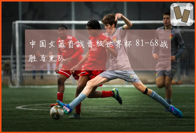 中国女篮首战晋级世界杯 81-68战胜马里队