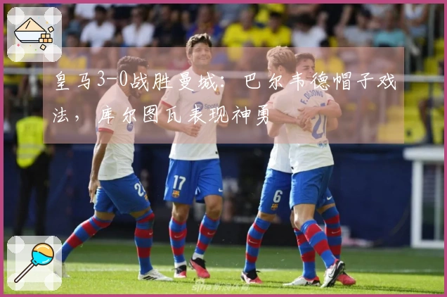 皇马3-0战胜曼城：巴尔韦德帽子戏法，库尔图瓦表现神勇