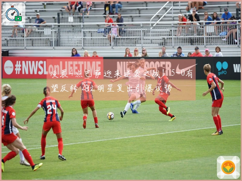 凌晨4点巴萨迎来逆袭之战！5-0有望反转 2位明星复出引爆攻势