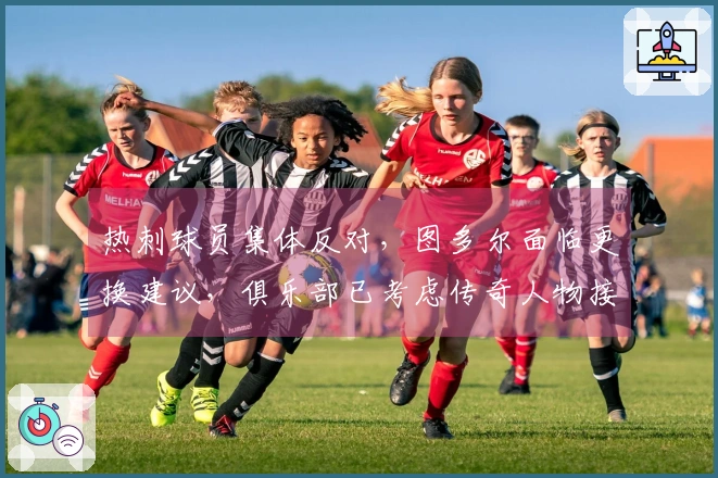 热刺球员集体反对，图多尔面临更换建议，俱乐部已考虑传奇人物接替