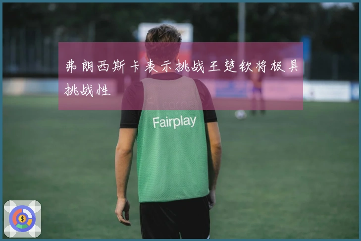 弗朗西斯卡表示挑战王楚钦将极具挑战性