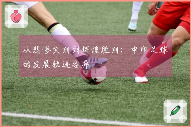 从悲惨失利到辉煌胜利：中印足球的发展轨迹各异