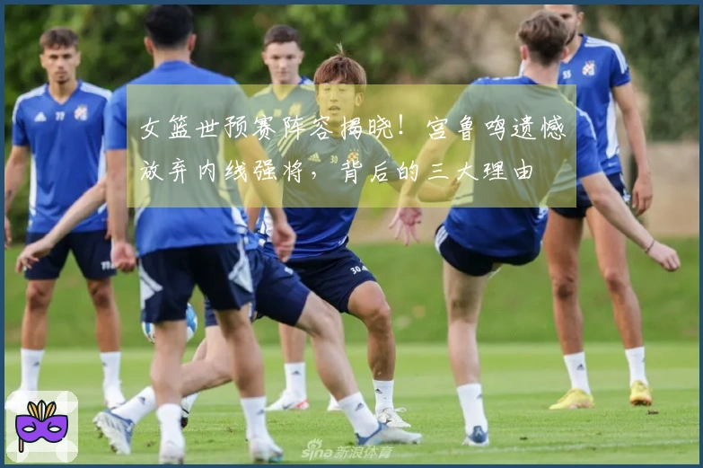 女篮世预赛阵容揭晓！宫鲁鸣遗憾放弃内线强将，背后的三大理由
