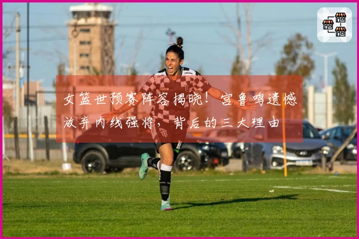 女篮世预赛阵容揭晓！宫鲁鸣遗憾放弃内线强将，背后的三大理由