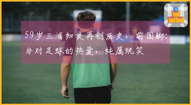 59岁三浦知良再创历史，前国脚：非对足球的热爱，纯属玩笑