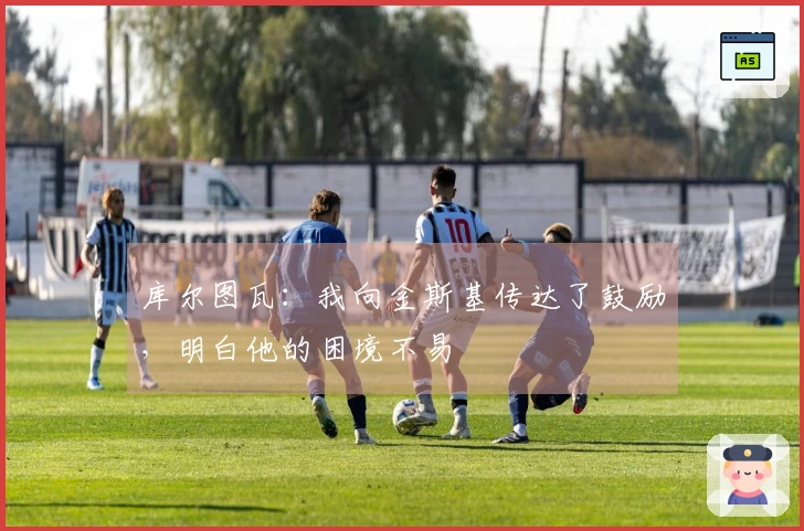 库尔图瓦：我向金斯基传达了鼓励，明白他的困境不易