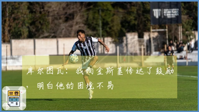 库尔图瓦：我向金斯基传达了鼓励，明白他的困境不易