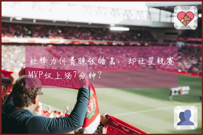 杜锋为何青睐张皓嘉，却让星锐赛MVP仅上场7分钟？