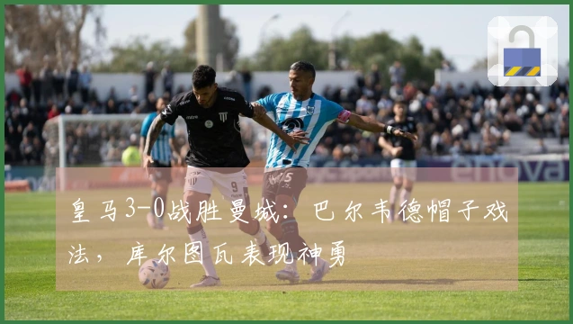 皇马3-0战胜曼城：巴尔韦德帽子戏法，库尔图瓦表现神勇