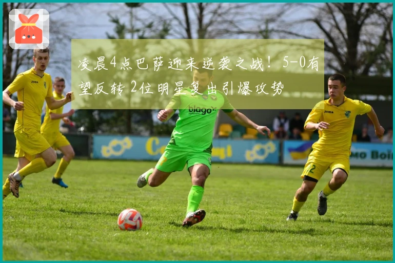 凌晨4点巴萨迎来逆袭之战！5-0有望反转 2位明星复出引爆攻势