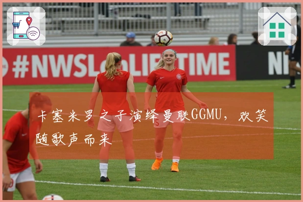 卡塞米罗之子演绎曼联GGMU，欢笑随歌声而来