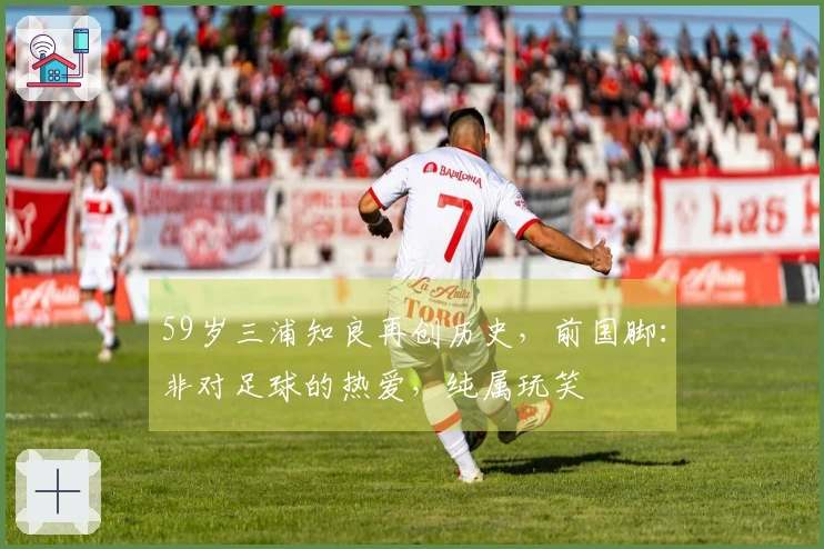 59岁三浦知良再创历史，前国脚：非对足球的热爱，纯属玩笑